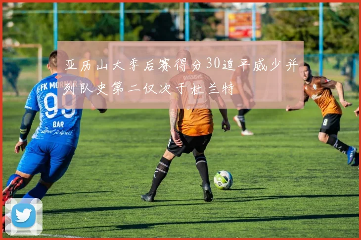 亚历山大季后赛得分30追平威少并列队史第二仅次于杜兰特