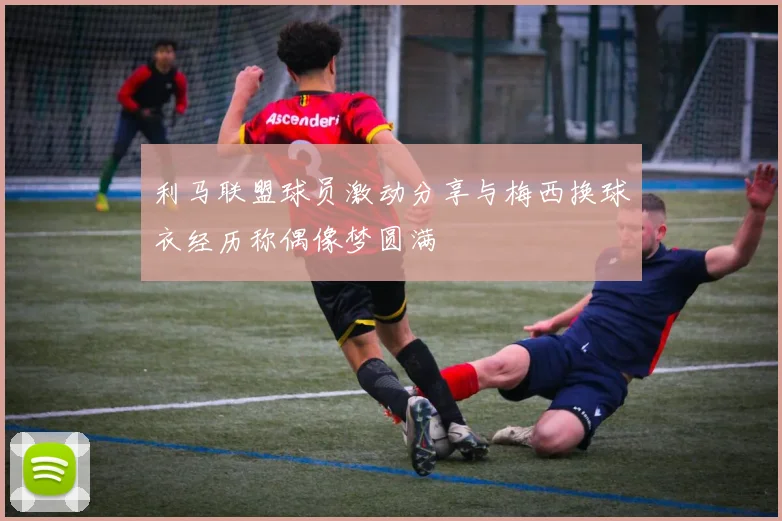 利马联盟球员激动分享与梅西换球衣经历称偶像梦圆满