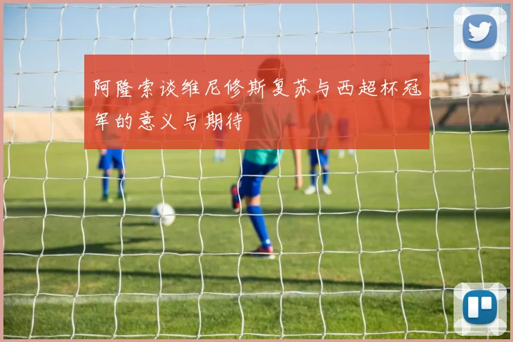 阿隆索谈维尼修斯复苏与西超杯冠军的意义与期待