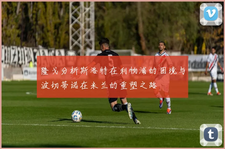 隆戈分析斯洛特在利物浦的困境与波切蒂诺在米兰的重塑之路