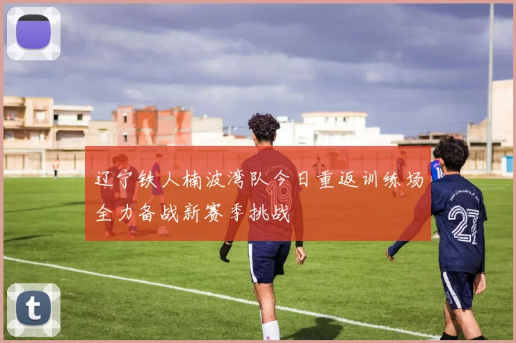 辽宁铁人楠波湾队今日重返训练场全力备战新赛季挑战