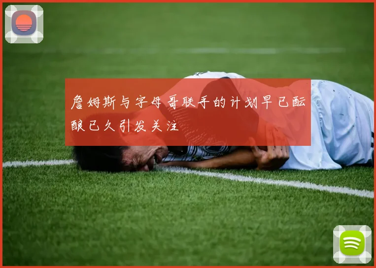 詹姆斯与字母哥联手的计划早已酝酿已久引发关注