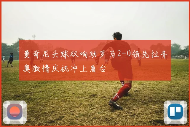 曼奇尼头球双响助罗马2-0领先拉齐奥激情庆祝冲上看台
