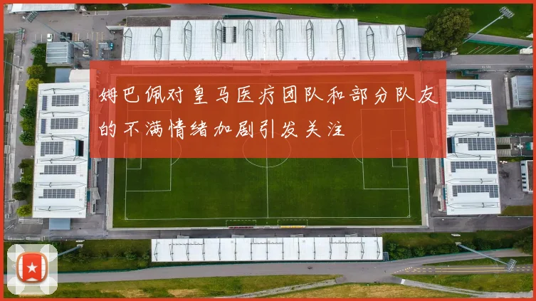 姆巴佩对皇马医疗团队和部分队友的不满情绪加剧引发关注