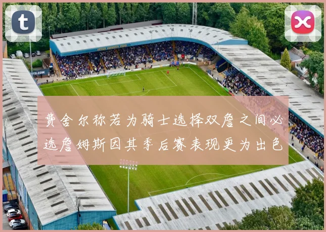 费舍尔称若为骑士选择双詹之间必选詹姆斯因其季后赛表现更为出色