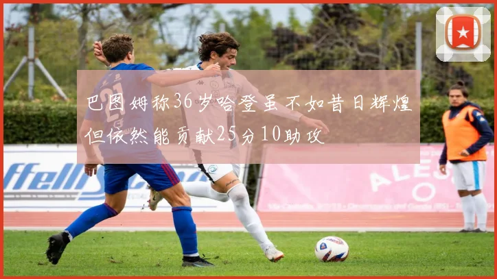 巴图姆称36岁哈登虽不如昔日辉煌但依然能贡献25分10助攻
