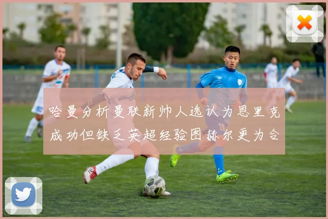 哈曼分析曼联新帅人选认为恩里克成功但缺乏英超经验图赫尔更为合适