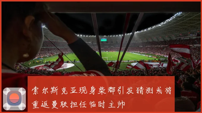 索尔斯克亚现身柴郡引发猜测或将重返曼联担任临时主帅