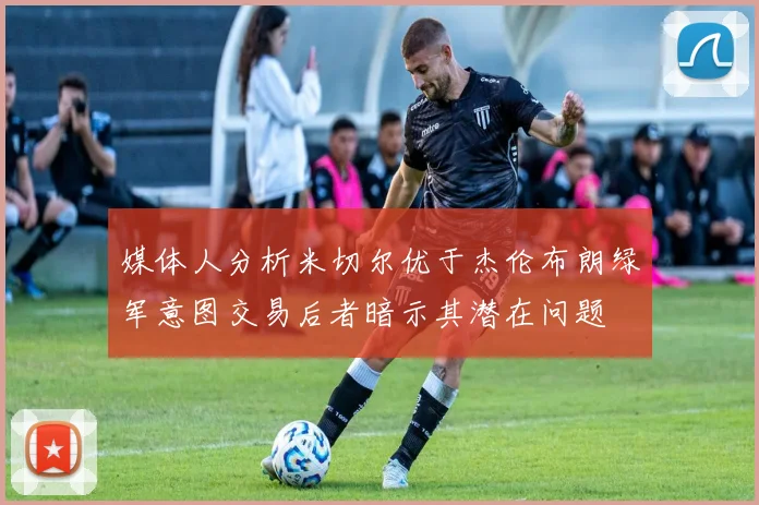 媒体人分析米切尔优于杰伦布朗绿军意图交易后者暗示其潜在问题