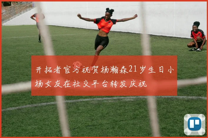 开拓者官方祝贺杨瀚森21岁生日小杨女友在社交平台转发庆祝