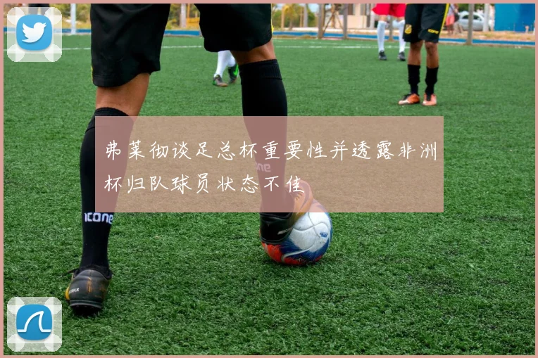 弗莱彻谈足总杯重要性并透露非洲杯归队球员状态不佳