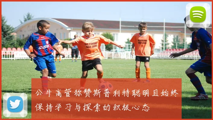 公牛高管称赞斯普利特聪明且始终保持学习与探索的积极心态