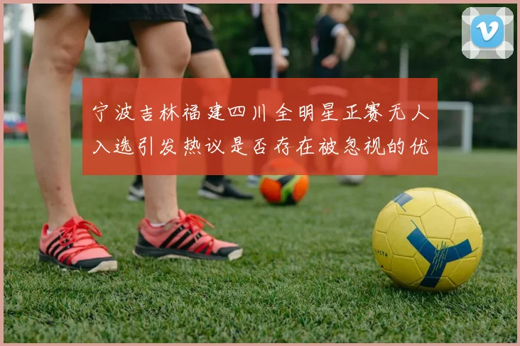 宁波吉林福建四川全明星正赛无人入选引发热议是否存在被忽视的优秀球员