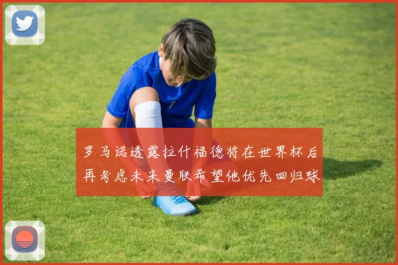 罗马诺透露拉什福德将在世界杯后再考虑未来曼联希望他优先回归球队