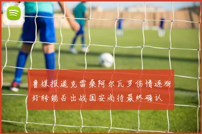 鲁媒报道克雷桑阿尔瓦罗伤情逐渐好转能否出战国安尚待最终确认
