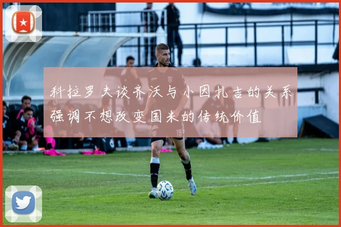 科拉罗夫谈齐沃与小因扎吉的关系强调不想改变国米的传统价值