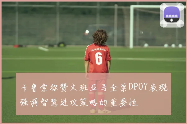 卡鲁索称赞文班亚马全票DPOY表现强调智慧进攻策略的重要性