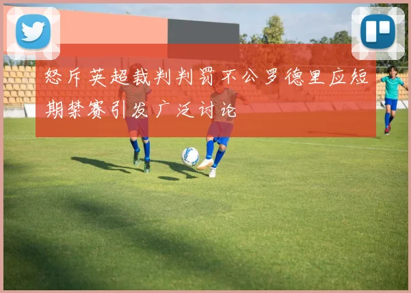 怒斥英超裁判判罚不公罗德里应短期禁赛引发广泛讨论