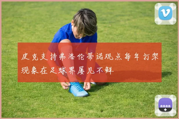 皮克支持弗洛伦蒂诺观点每年打架现象在足球界屡见不鲜