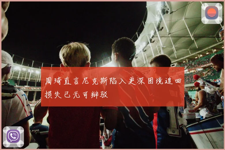周琦直言尼克斯陷入更深困境追回损失已无可辩驳
