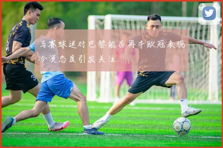 马赛球迷对巴黎能否再夺欧冠表现冷漠态度引发关注